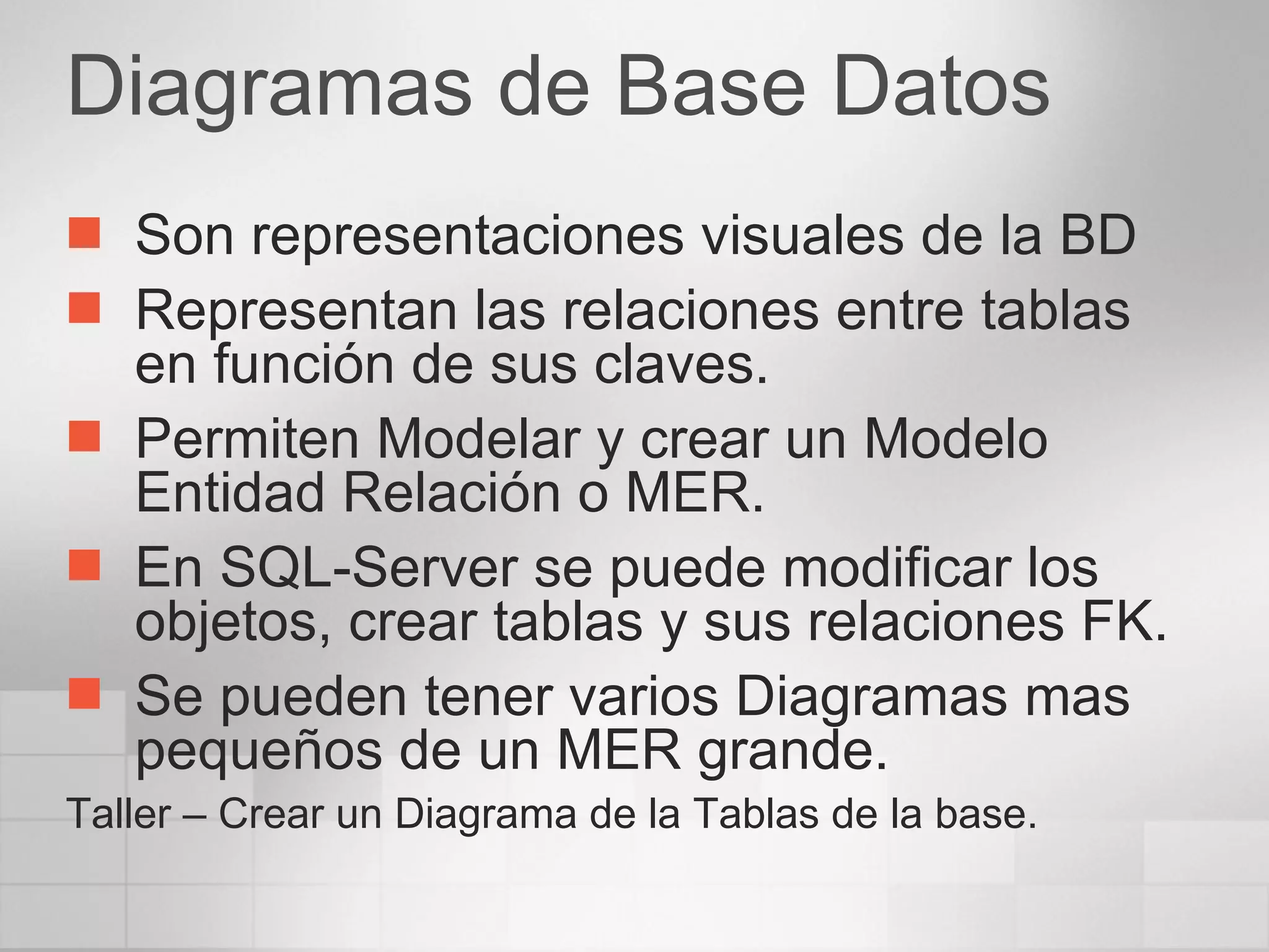 Diagramas de Base Datos Son representaciones visuales de la BD Representan las relaciones entre tablas en función de sus claves. Permiten Modelar y crear un Modelo Entidad Relación o MER. En SQL-Server se puede modificar los objetos, crear tablas y sus relaciones FK. Se pueden tener varios Diagramas mas pequeños de un MER grande. Taller – Crear un Diagrama de la Tablas de la base. 