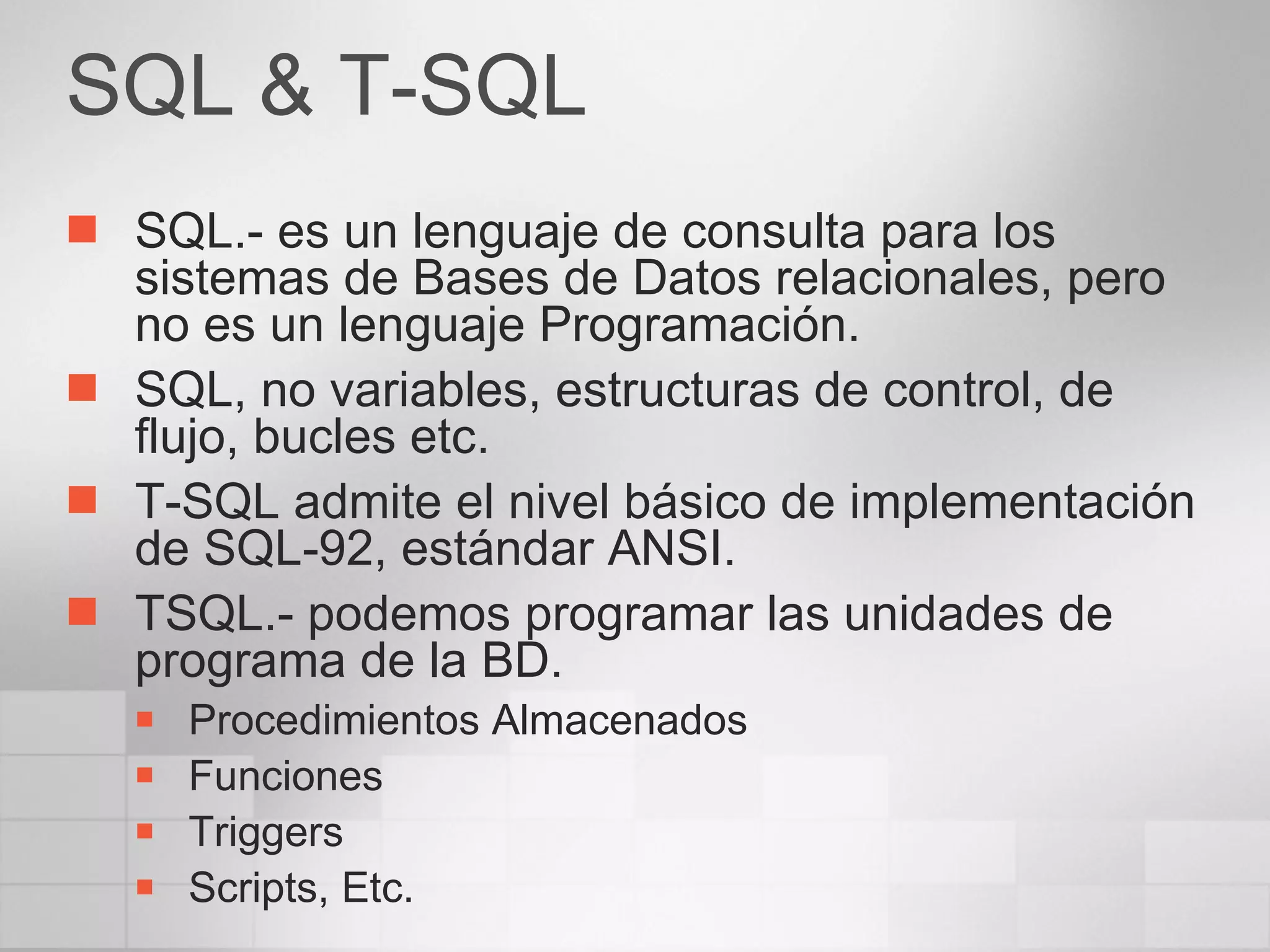 SQL & T-SQL SQL.- es un lenguaje de consulta para los sistemas de Bases de Datos relacionales, pero no es un lenguaje Programación. SQL, no variables, estructuras de control, de flujo, bucles etc. T-SQL admite el nivel básico de implementación de SQL-92, estándar ANSI. TSQL.- podemos programar las unidades de programa de la BD. Procedimientos Almacenados Funciones Triggers Scripts, Etc. 