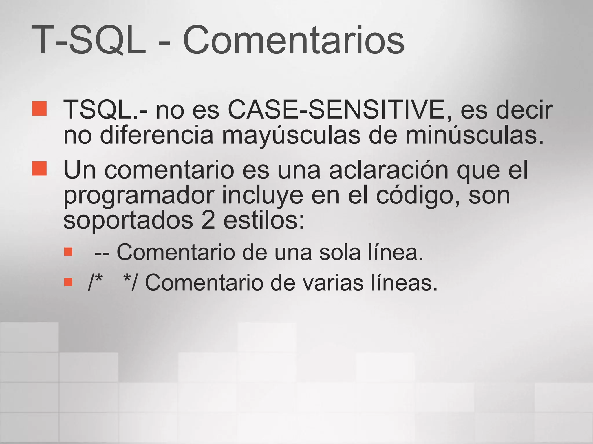 T-SQL - Comentarios TSQL.- no es CASE-SENSITIVE, es decir no diferencia mayúsculas de minúsculas. Un comentario es una aclaración que el programador incluye en el código, son soportados 2 estilos: -- Comentario de una sola línea. /*  */ Comentario de varias líneas. 