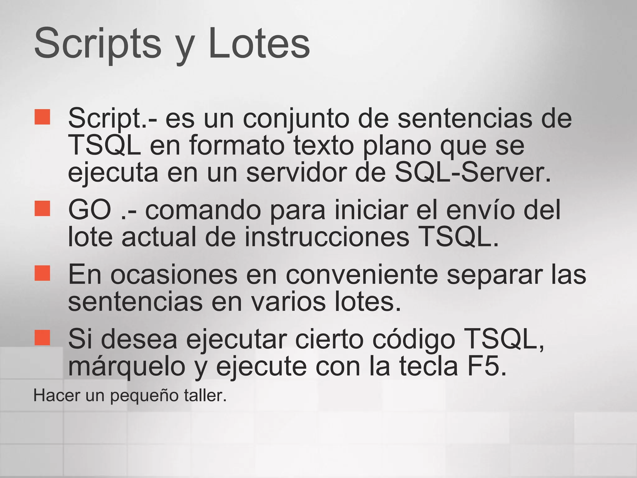 Scripts y Lotes Script.- es un conjunto de sentencias de TSQL en formato texto plano que se ejecuta en un servidor de SQL-Server. GO .- comando para iniciar el envío del lote actual de instrucciones TSQL. En ocasiones en conveniente separar las sentencias en varios lotes. Si desea ejecutar cierto código TSQL, márquelo y ejecute con la tecla F5. Hacer un pequeño taller. 
