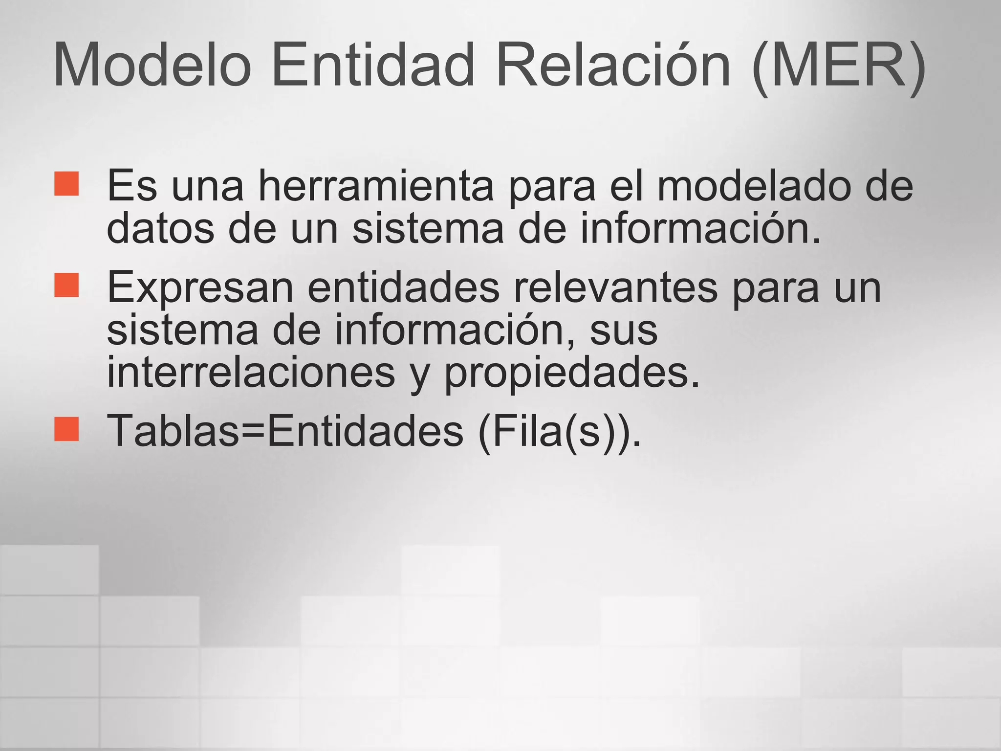 Modelo Entidad Relación (MER) Es una herramienta para el modelado de datos de un sistema de información. Expresan entidades relevantes para un sistema de información, sus interrelaciones y propiedades. Tablas=Entidades (Fila(s)). 
