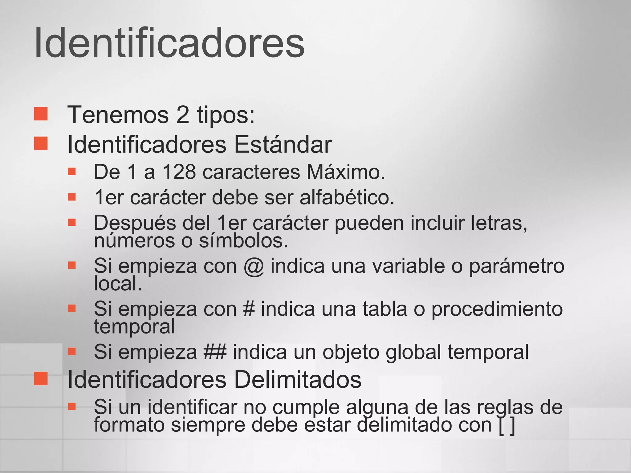 Identificadores Tenemos 2 tipos: Identificadores Estándar De 1 a 128 caracteres Máximo. 1er carácter debe ser alfabético. Después del 1er carácter pueden incluir letras, números o símbolos. Si empieza con @ indica una variable o parámetro local. Si empieza con # indica una tabla o procedimiento temporal Si empieza ## indica un objeto global temporal Identificadores Delimitados Si un identificar no cumple alguna de las reglas de formato siempre debe estar delimitado con [ ] 