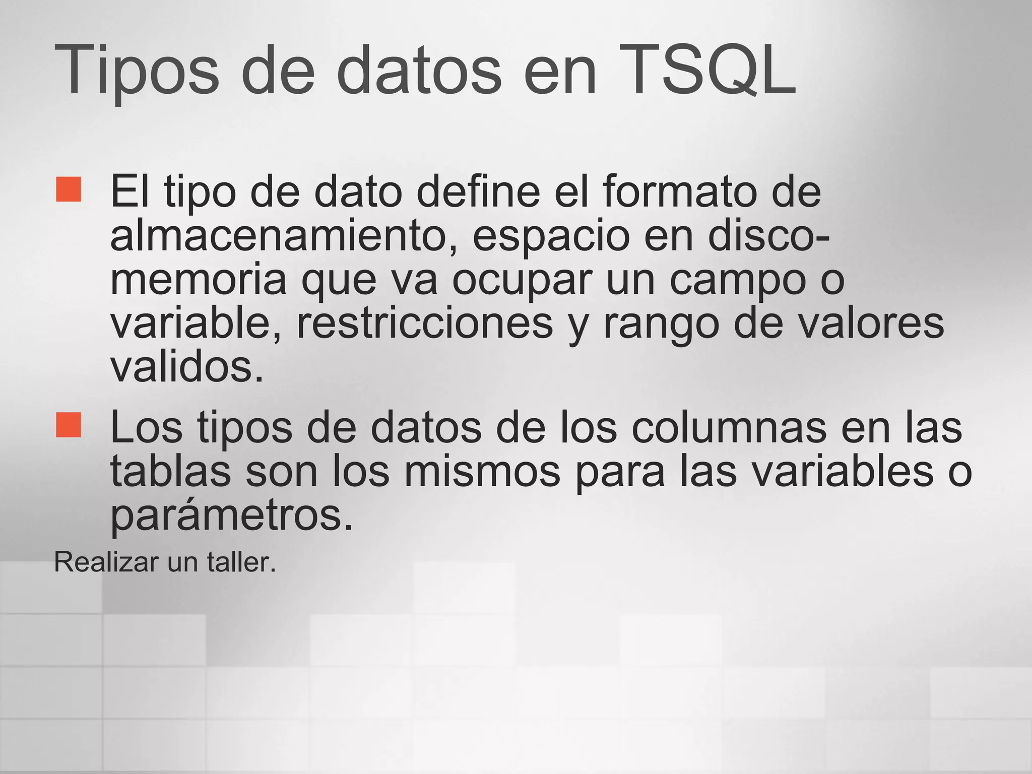 Tipos de datos en TSQL El tipo de dato define el formato de almacenamiento, espacio en disco-memoria que va ocupar un campo o variable, restricciones y rango de valores validos. Los tipos de datos de los columnas en las tablas son los mismos para las variables o parámetros. Realizar un taller. 