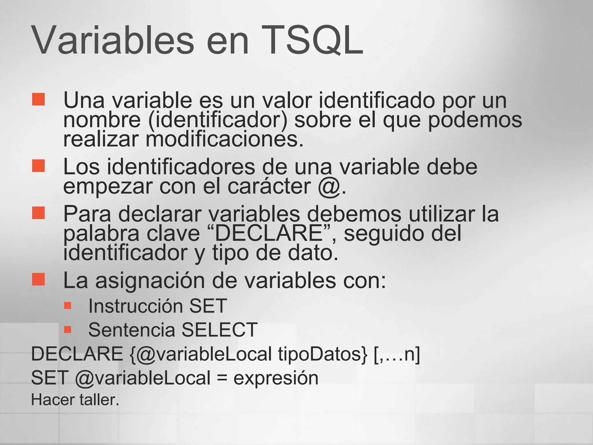 Variables en TSQL Una variable es un valor identificado por un nombre (identificador) sobre el que podemos realizar modificaciones. Los identificadores de una variable debe empezar con el carácter @. Para declarar variables debemos utilizar la palabra clave “DECLARE”, seguido del identificador y tipo de dato. La asignación de variables con: Instrucción SET Sentencia SELECT DECLARE {@variableLocal tipoDatos} [,…n] SET @variableLocal = expresión Hacer taller. 