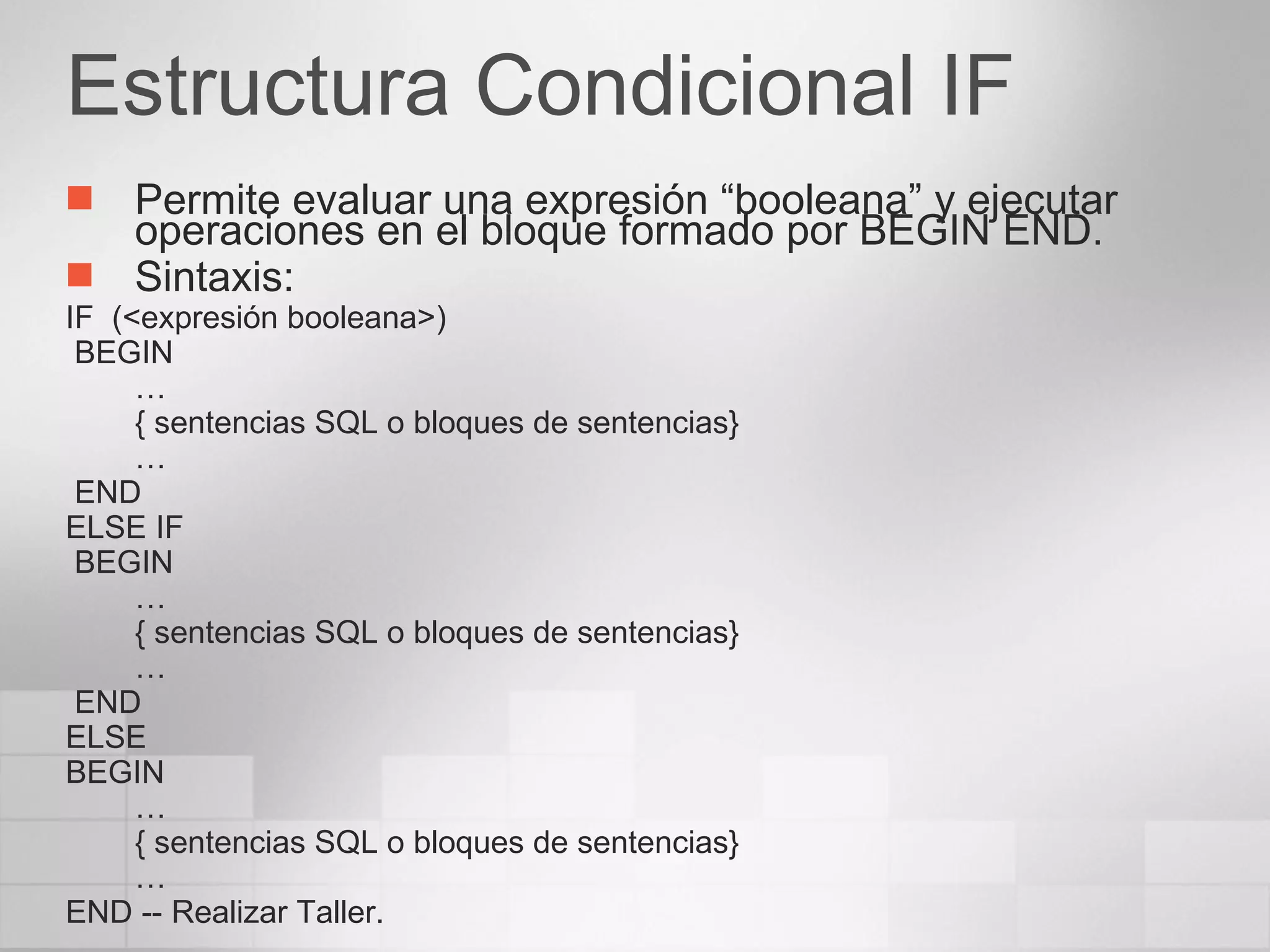 Estructura Condicional IF Permite evaluar una expresión “booleana” y ejecutar operaciones en el bloque formado por BEGIN END. Sintaxis: IF  (<expresión booleana>)  BEGIN … { sentencias SQL o bloques de sentencias} … END ELSE IF BEGIN … { sentencias SQL o bloques de sentencias} … END ELSE BEGIN … { sentencias SQL o bloques de sentencias} … END -- Realizar Taller. 