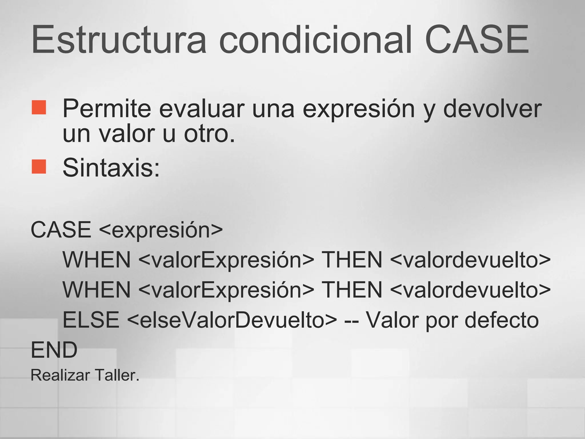 Estructura condicional CASE Permite evaluar una expresión y devolver un valor u otro. Sintaxis: CASE <expresión> WHEN <valorExpresión> THEN <valordevuelto> WHEN <valorExpresión> THEN <valordevuelto> ELSE <elseValorDevuelto> -- Valor por defecto END Realizar Taller. 