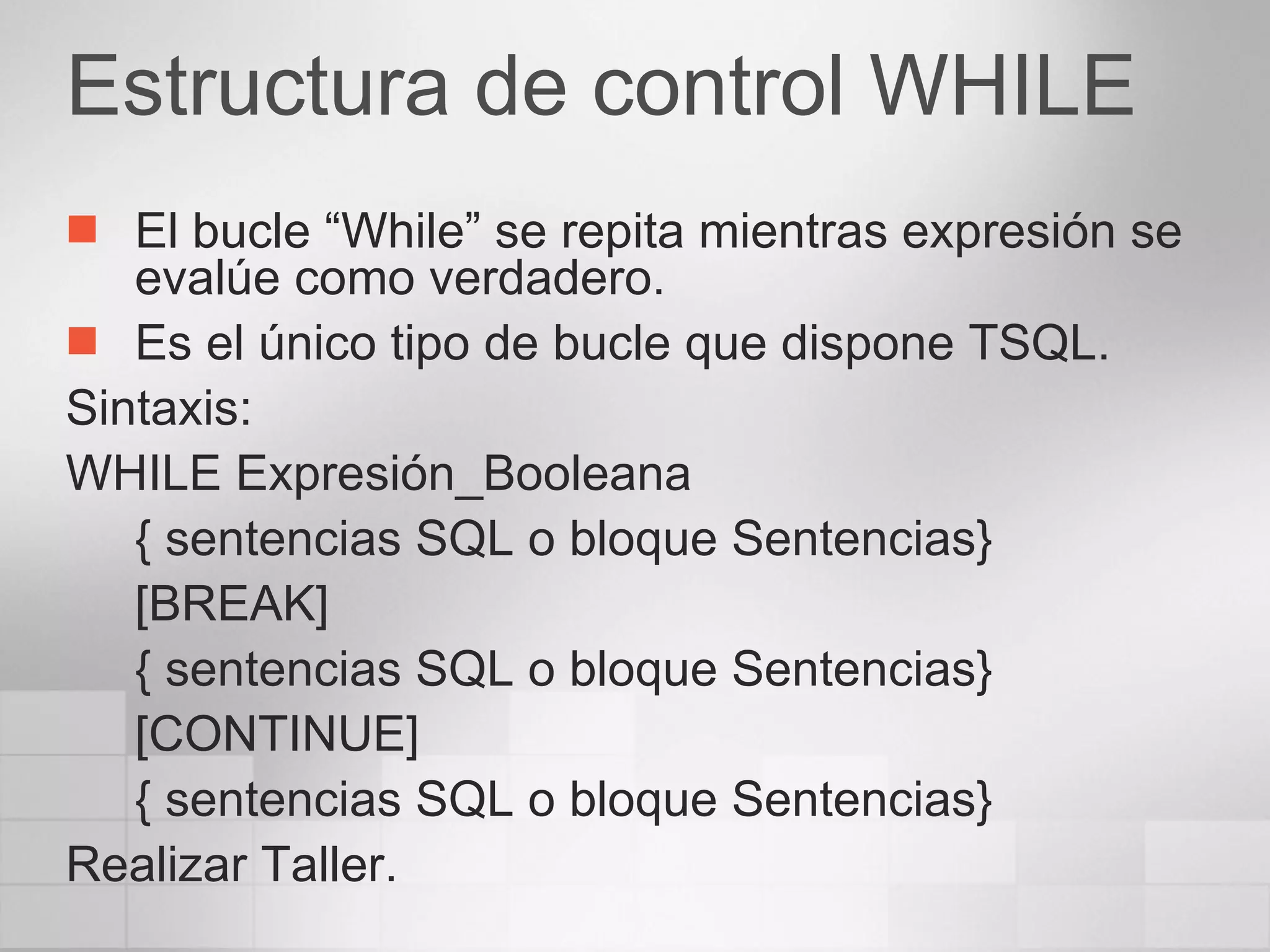 Estructura de control WHILE El bucle “While” se repita mientras expresión se evalúe como verdadero. Es el único tipo de bucle que dispone TSQL. Sintaxis: WHILE Expresión_Booleana { sentencias SQL o bloque Sentencias} [BREAK] { sentencias SQL o bloque Sentencias} [CONTINUE] { sentencias SQL o bloque Sentencias} Realizar Taller. 