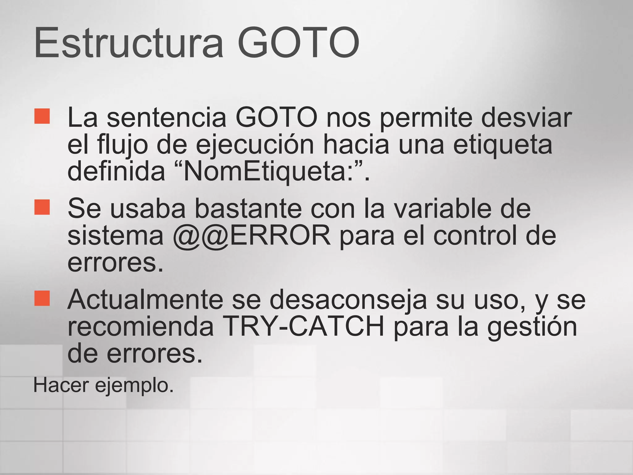 Estructura GOTO La sentencia GOTO nos permite desviar el flujo de ejecución hacia una etiqueta definida “NomEtiqueta:”. Se usaba bastante con la variable de sistema @@ERROR para el control de errores. Actualmente se desaconseja su uso, y se recomienda TRY-CATCH para la gestión de errores. Hacer ejemplo. 