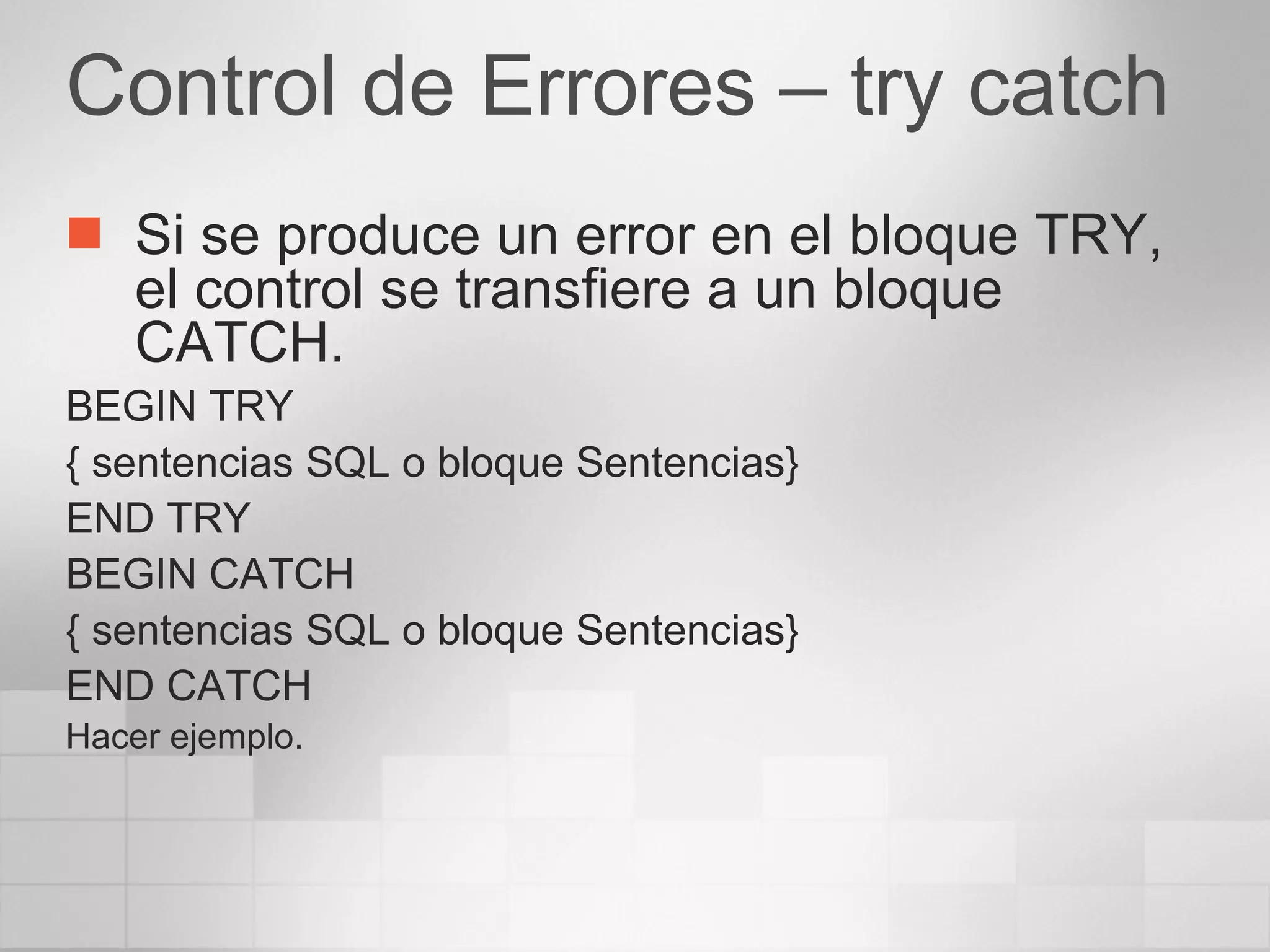 Control de Errores – try catch Si se produce un error en el bloque TRY, el control se transfiere a un bloque CATCH. BEGIN TRY { sentencias SQL o bloque Sentencias} END TRY BEGIN CATCH { sentencias SQL o bloque Sentencias} END CATCH Hacer ejemplo. 