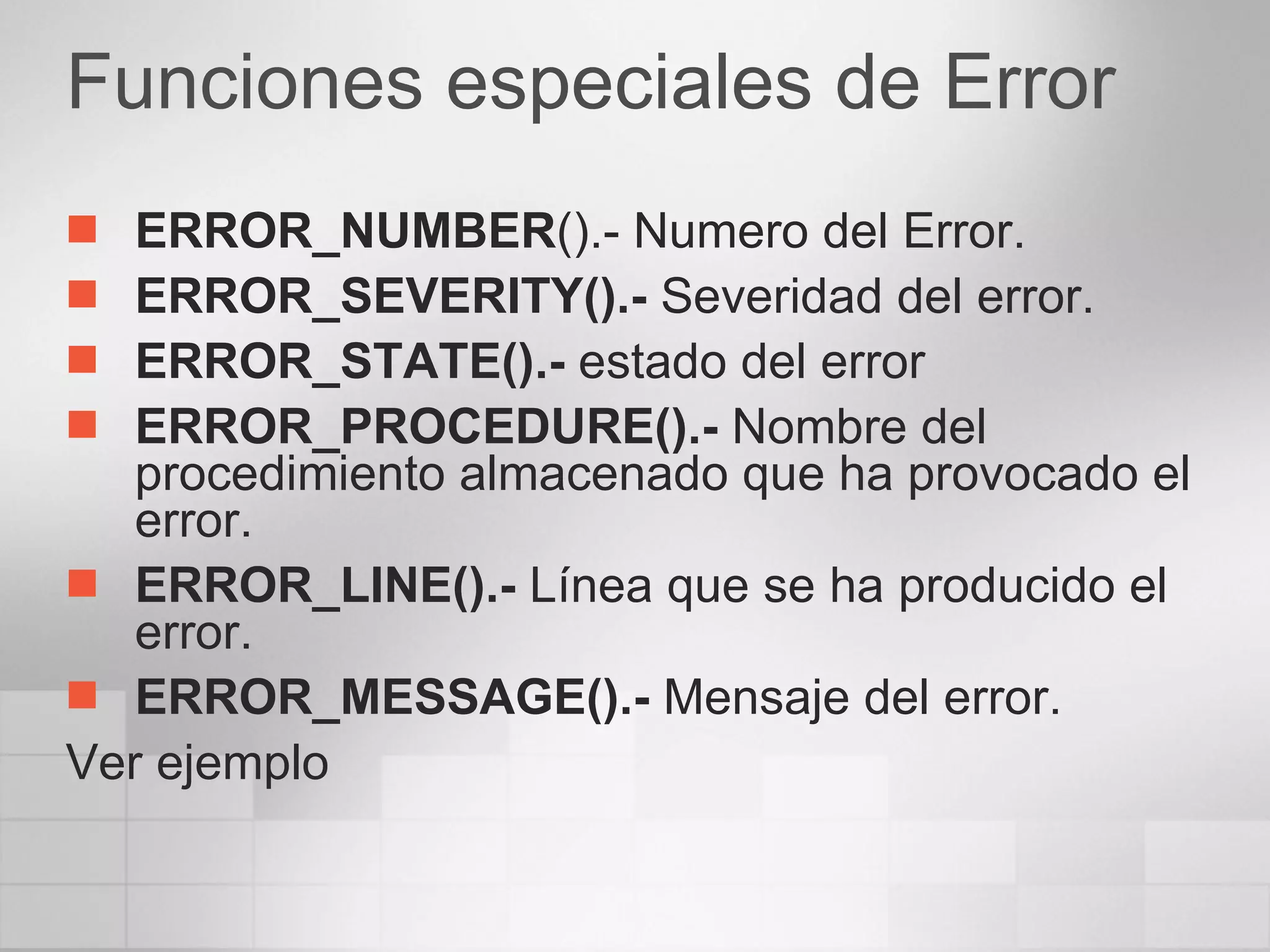 Funciones especiales de Error ERROR_NUMBER ().- Numero del Error. ERROR_SEVERITY().-  Severidad del error. ERROR_STATE().-  estado del error ERROR_PROCEDURE().-  Nombre del procedimiento almacenado que ha provocado el error. ERROR_LINE().-  Línea que se ha producido el error. ERROR_MESSAGE().-  Mensaje del error. Ver ejemplo 