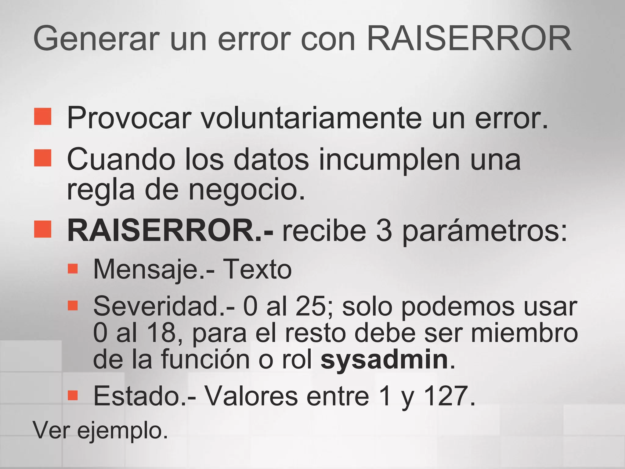 Generar un error con RAISERROR Provocar voluntariamente un error. Cuando los datos incumplen una regla de negocio. RAISERROR.-  recibe 3 parámetros: Mensaje.- Texto Severidad.- 0 al 25; solo podemos usar  0 al 18, para el resto debe ser miembro de la función o rol  sysadmin . Estado.- Valores entre 1 y 127. Ver ejemplo. 