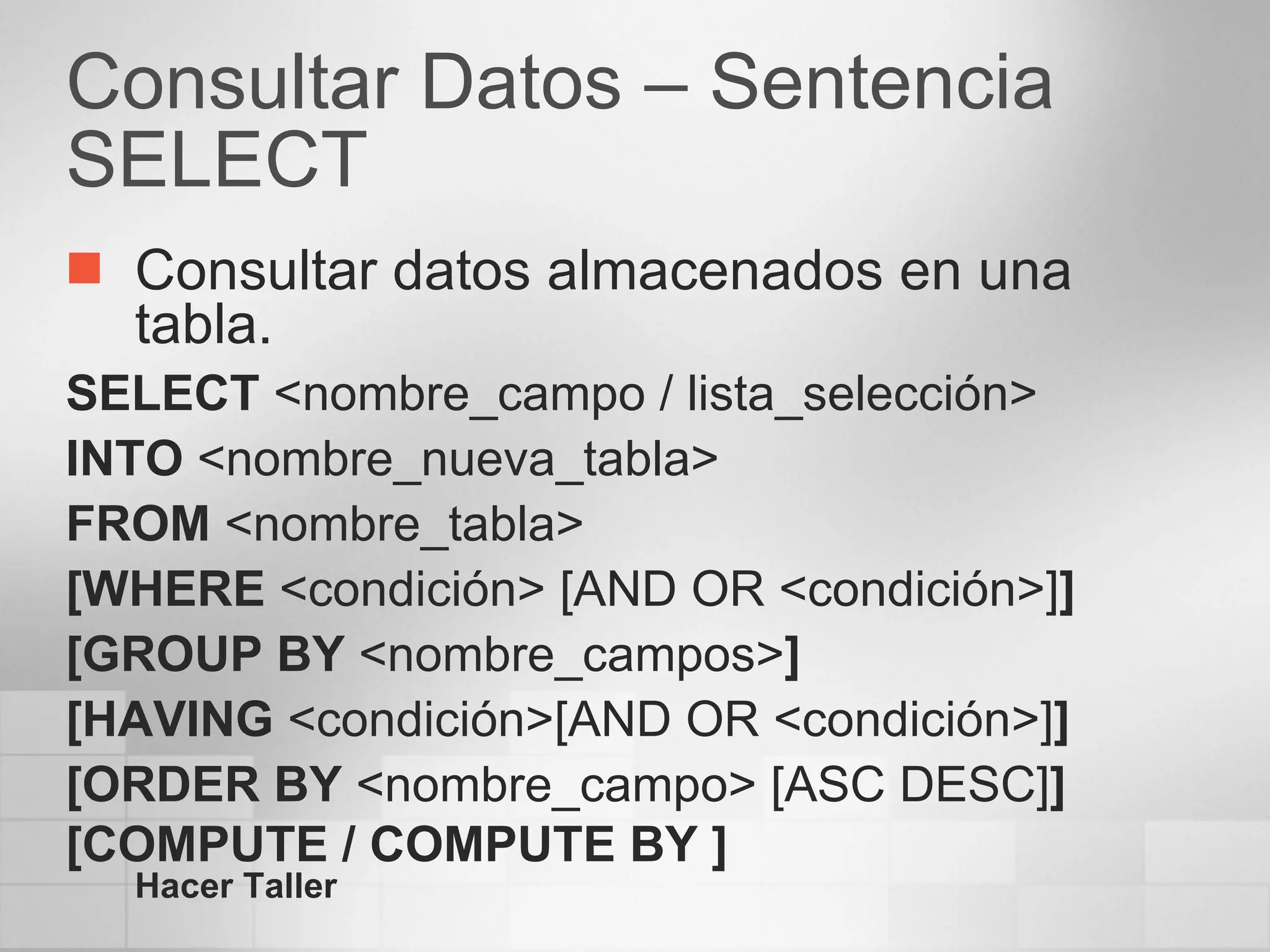 Consultar Datos – Sentencia SELECT Consultar datos almacenados en una tabla. SELECT  <nombre_campo / lista_selección> INTO  <nombre_nueva_tabla> FROM  <nombre_tabla> [WHERE  <condición> [AND OR <condición>] ] [GROUP BY  <nombre_campos> ] [HAVING  <condición>[AND OR <condición>] ] [ORDER BY  <nombre_campo> [ASC DESC] ] [COMPUTE / COMPUTE BY ] Hacer Taller 