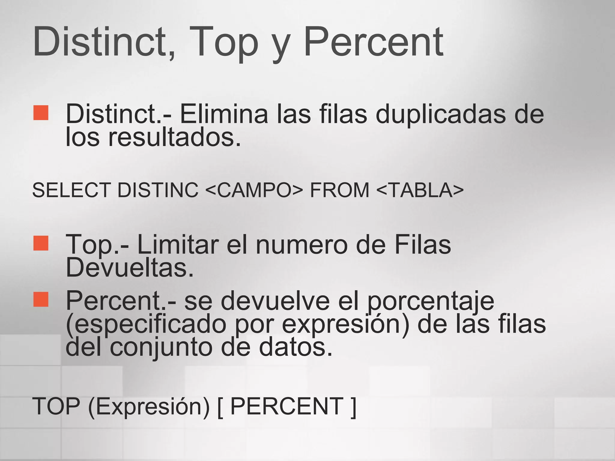 Distinct, Top y Percent Distinct.- Elimina las filas duplicadas de los resultados. SELECT DISTINC <CAMPO> FROM <TABLA> Top.- Limitar el numero de Filas Devueltas. Percent.- se devuelve el porcentaje (especificado por expresión) de las filas del conjunto de datos. TOP (Expresión) [ PERCENT ] 