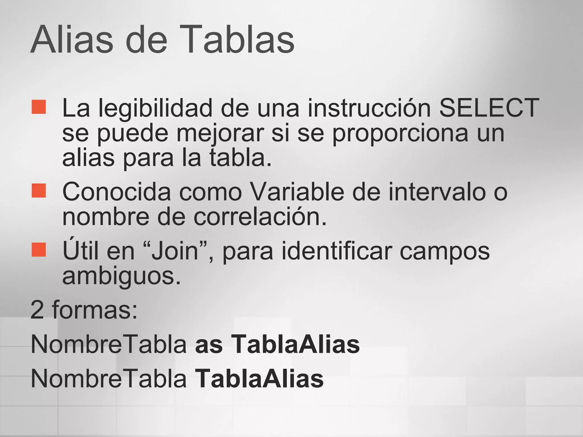 Alias de Tablas La legibilidad de una instrucción SELECT se puede mejorar si se proporciona un alias para la tabla. Conocida como Variable de intervalo o nombre de correlación. Útil en “Join”, para identificar campos  ambiguos. 2 formas: NombreTabla  as TablaAlias NombreTabla  TablaAlias 