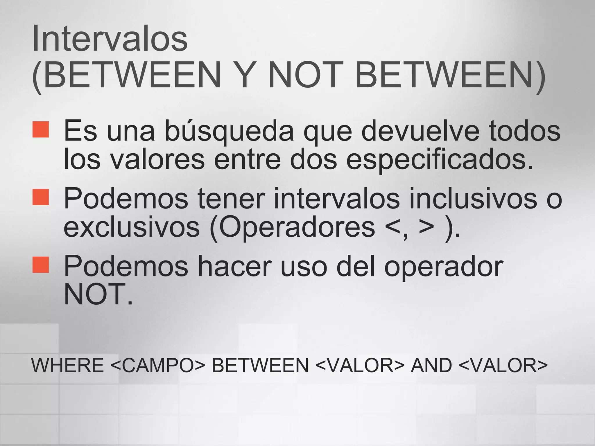 Intervalos (BETWEEN Y NOT BETWEEN) Es una búsqueda que devuelve todos los valores entre dos especificados. Podemos tener intervalos inclusivos o exclusivos (Operadores <, > ). Podemos hacer uso del operador NOT. WHERE <CAMPO> BETWEEN <VALOR> AND <VALOR> 