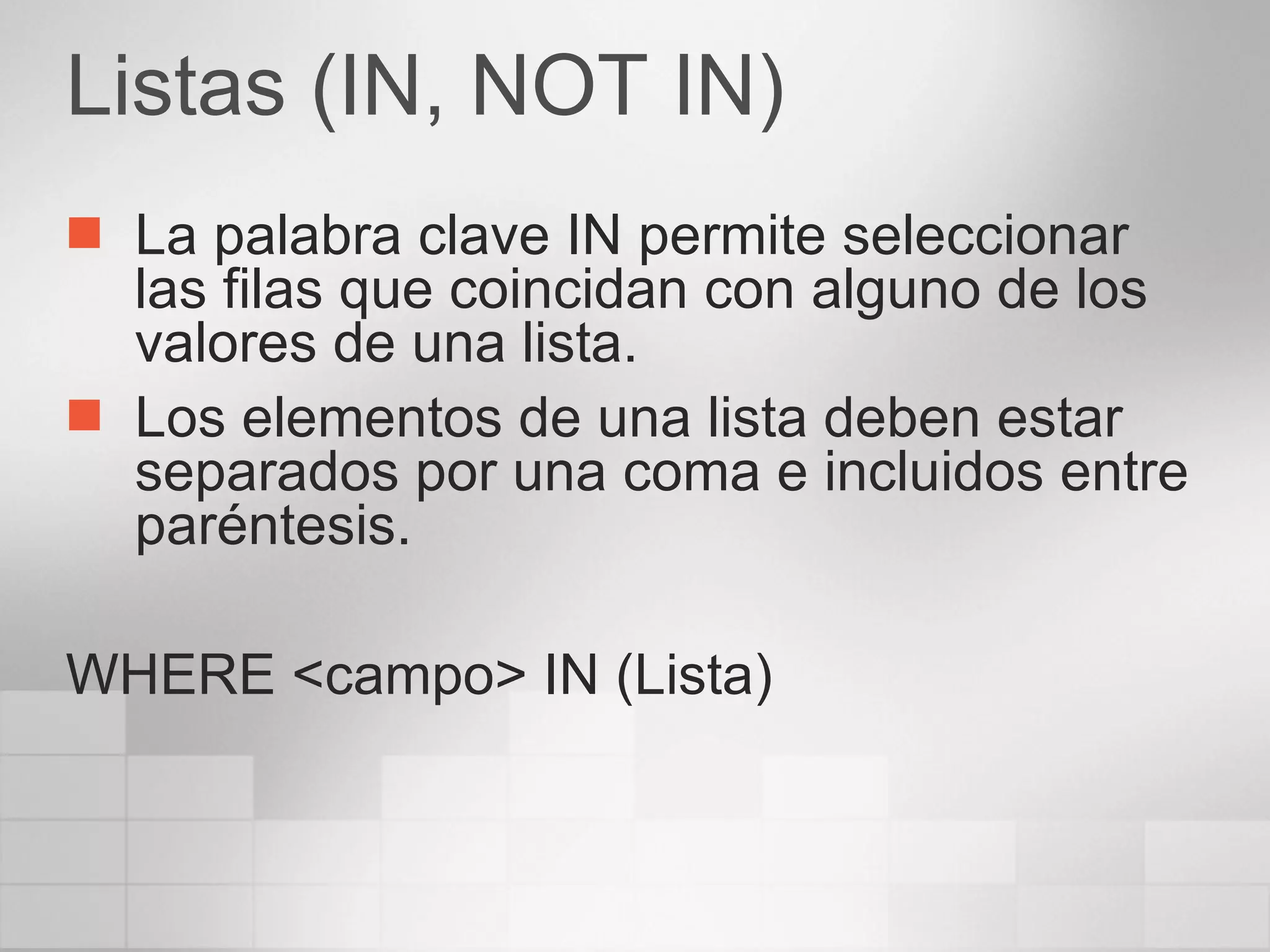 Listas (IN, NOT IN) La palabra clave IN permite seleccionar las filas que coincidan con alguno de los valores de una lista. Los elementos de una lista deben estar separados por una coma e incluidos entre paréntesis. WHERE <campo> IN (Lista) 