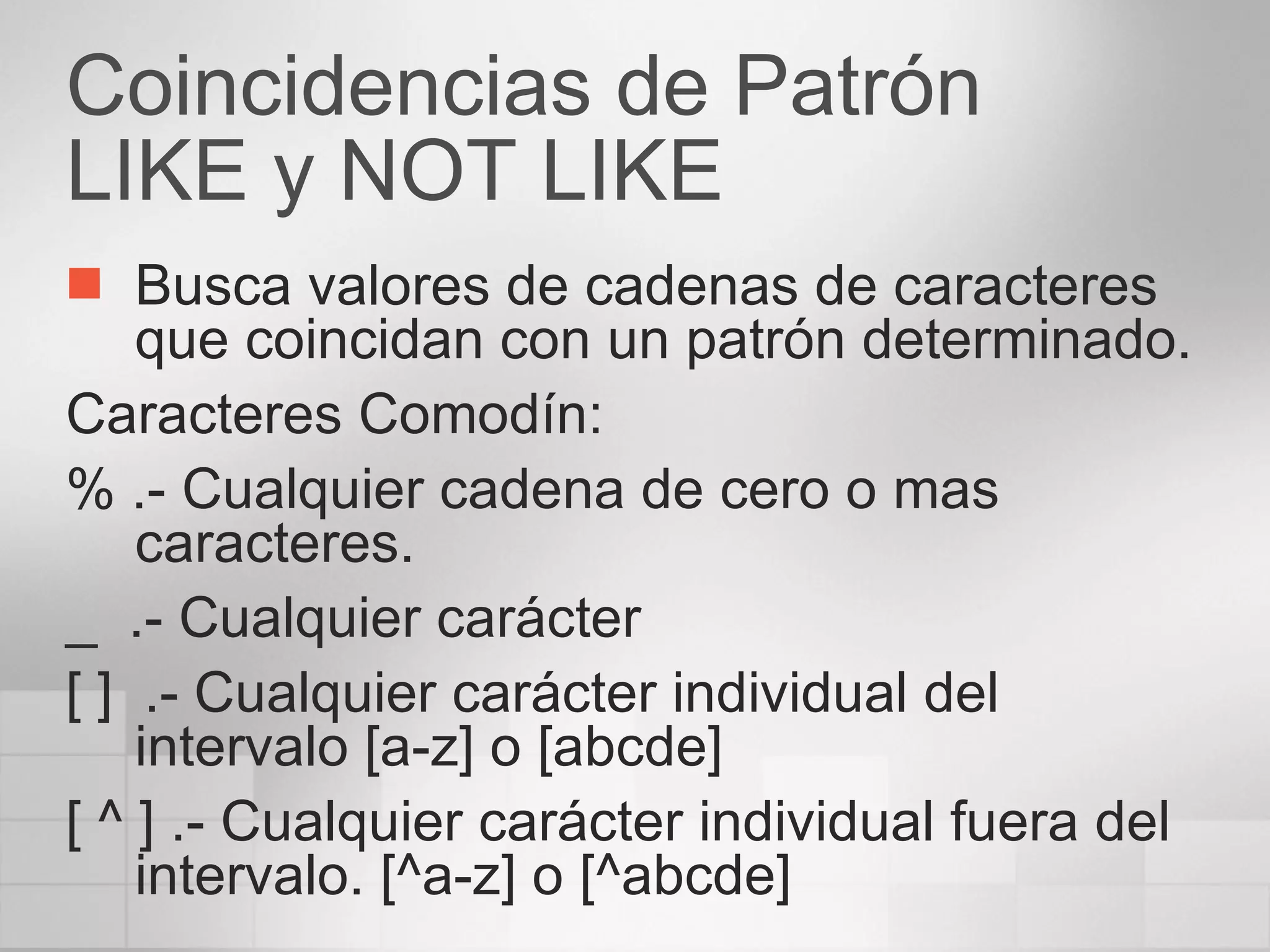 Coincidencias de Patrón LIKE y NOT LIKE Busca valores de cadenas de caracteres que coincidan con un patrón determinado. Caracteres Comodín: % .- Cualquier cadena de cero o mas caracteres. _  .- Cualquier carácter [ ]  .- Cualquier carácter individual del intervalo [a-z] o [abcde] [ ^ ] .- Cualquier carácter individual fuera del intervalo. [^a-z] o [^abcde] 