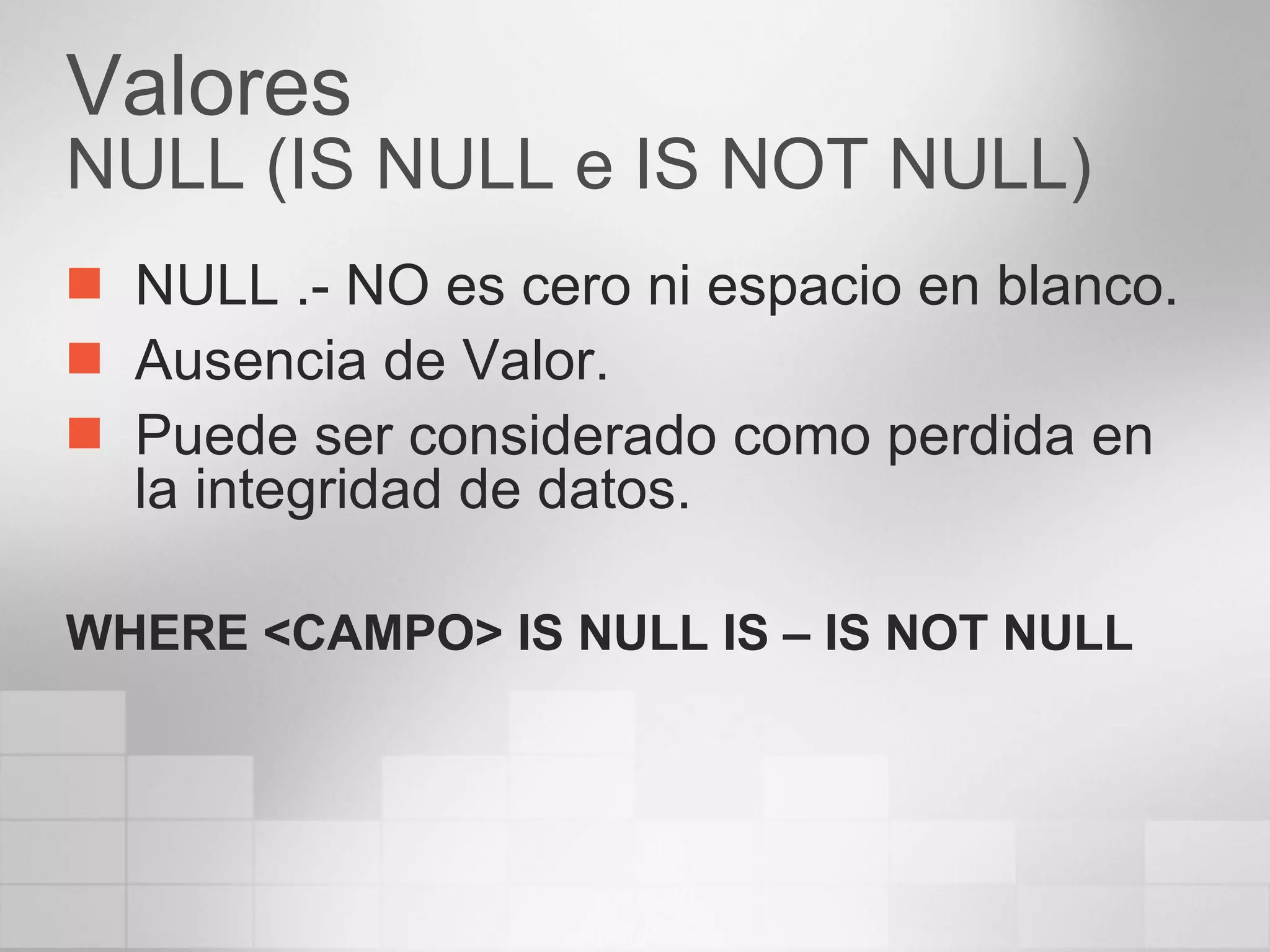 Valores NULL (IS NULL e IS NOT NULL) NULL .- NO es cero ni espacio en blanco. Ausencia de Valor. Puede ser considerado como perdida en la integridad de datos. WHERE <CAMPO> IS NULL IS – IS NOT NULL 