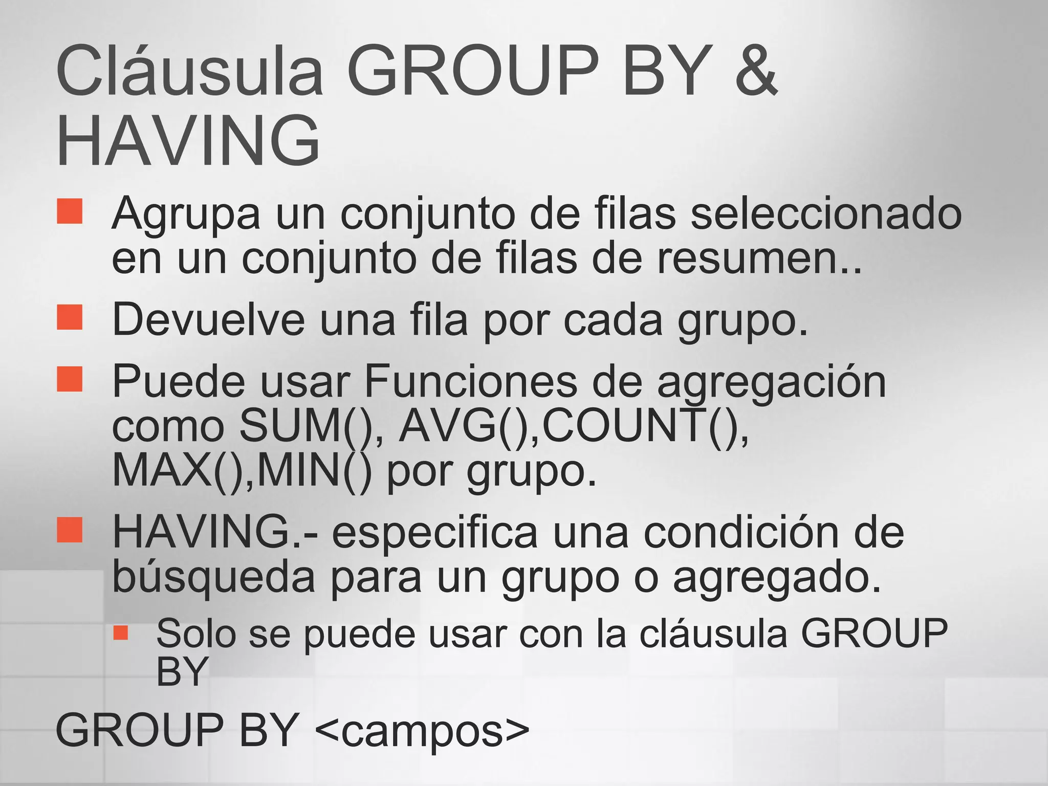 Cláusula GROUP BY & HAVING Agrupa un conjunto de filas seleccionado en un conjunto de filas de resumen.. Devuelve una fila por cada grupo. Puede usar Funciones de agregación como SUM(), AVG(),COUNT(), MAX(),MIN() por grupo. HAVING.- especifica una condición de búsqueda para un grupo o agregado. Solo se puede usar con la cláusula GROUP BY GROUP BY <campos> 