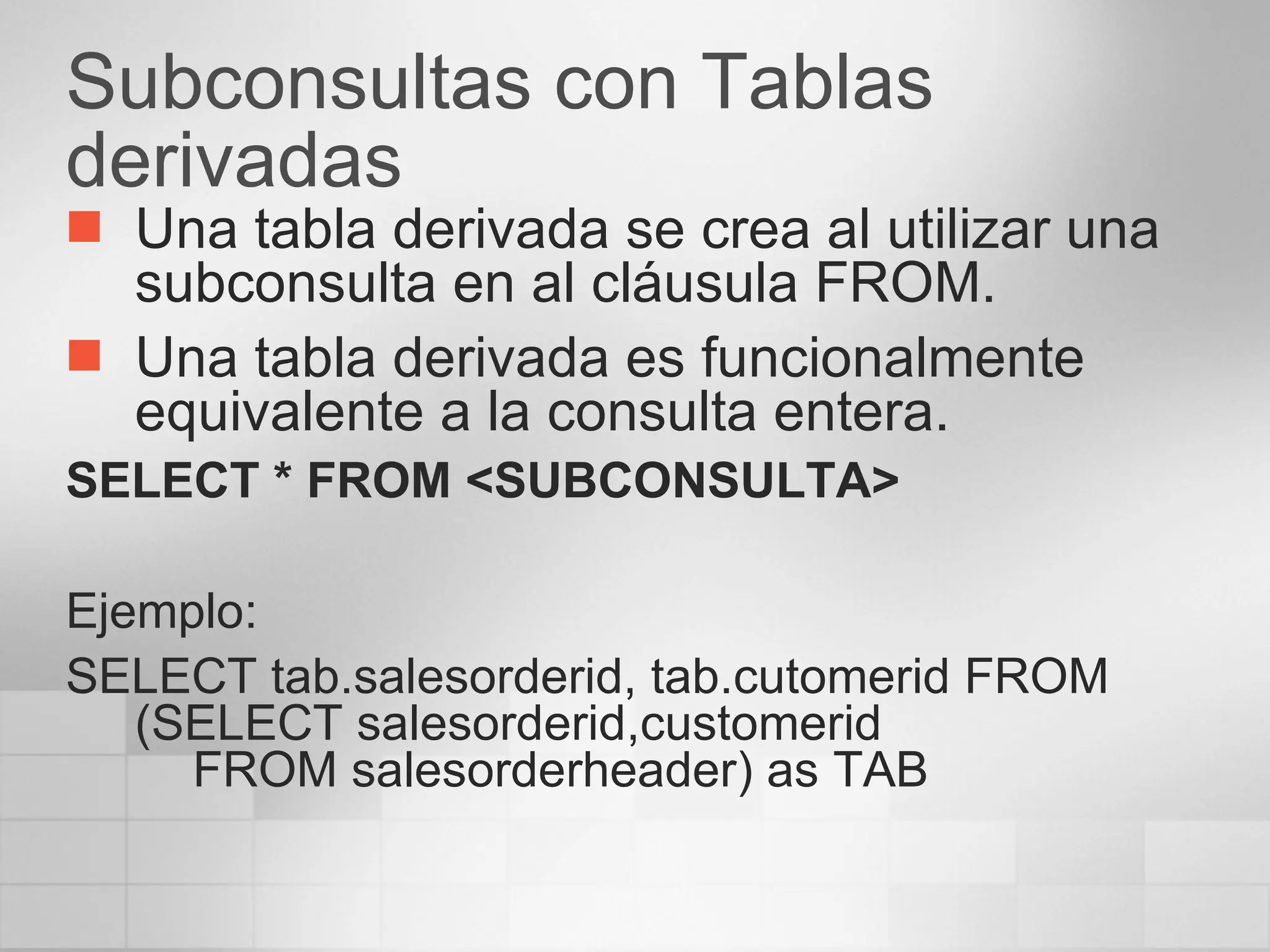Subconsultas con Tablas derivadas Una tabla derivada se crea al utilizar una subconsulta en al cláusula FROM. Una tabla derivada es funcionalmente equivalente a la consulta entera. SELECT * FROM <SUBCONSULTA> Ejemplo: SELECT tab.salesorderid, tab.cutomerid FROM (SELECT salesorderid,customerid  FROM salesorderheader) as TAB 