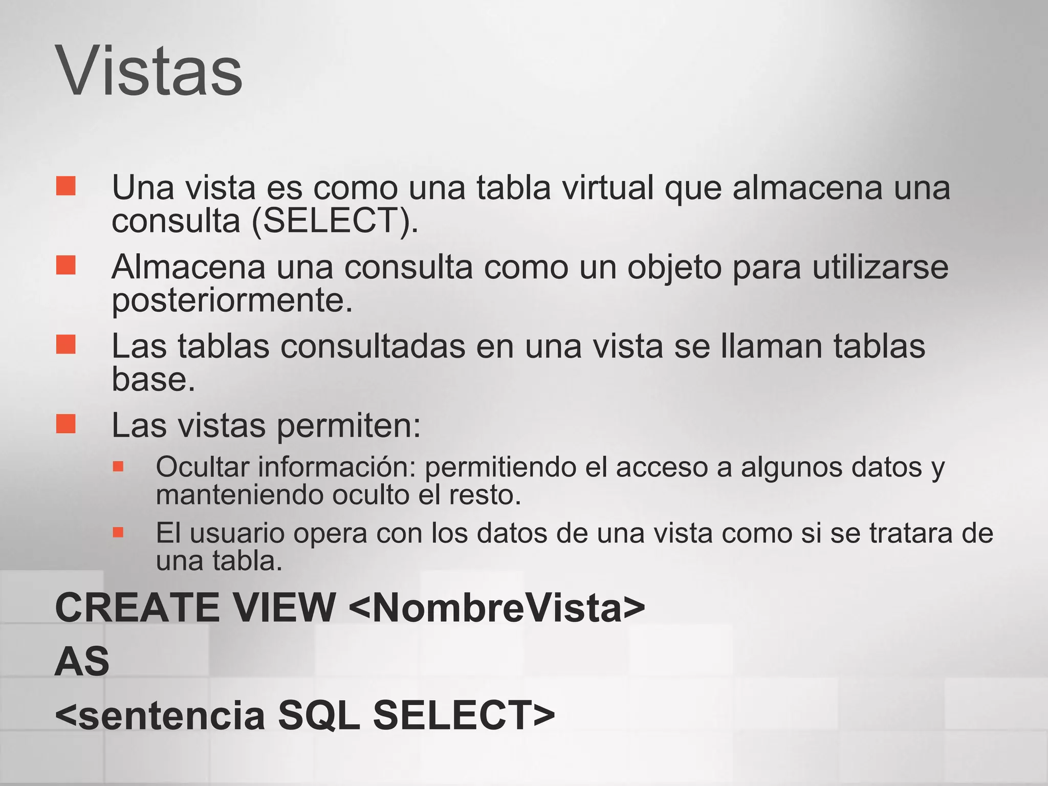 Vistas Una vista es como una tabla virtual que almacena una consulta (SELECT). Almacena una consulta como un objeto para utilizarse posteriormente. Las tablas consultadas en una vista se llaman tablas base. Las vistas permiten: Ocultar información: permitiendo el acceso a algunos datos y manteniendo oculto el resto. El usuario opera con los datos de una vista como si se tratara de una tabla. CREATE VIEW <NombreVista> AS <sentencia SQL SELECT> 