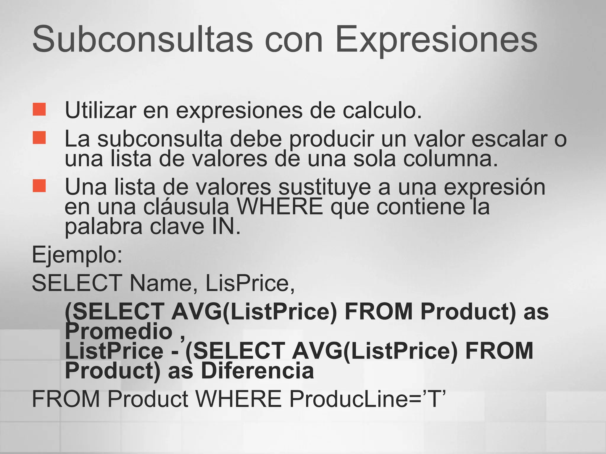 Subconsultas con Expresiones Utilizar en expresiones de calculo. La subconsulta debe producir un valor escalar o una lista de valores de una sola columna. Una lista de valores sustituye a una expresión en una cláusula WHERE que contiene la palabra clave IN. Ejemplo: SELECT Name, LisPrice,  (SELECT AVG(ListPrice) FROM Product) as Promedio ,  ListPrice - (SELECT AVG(ListPrice) FROM Product) as Diferencia FROM Product WHERE ProducLine=’T’ 