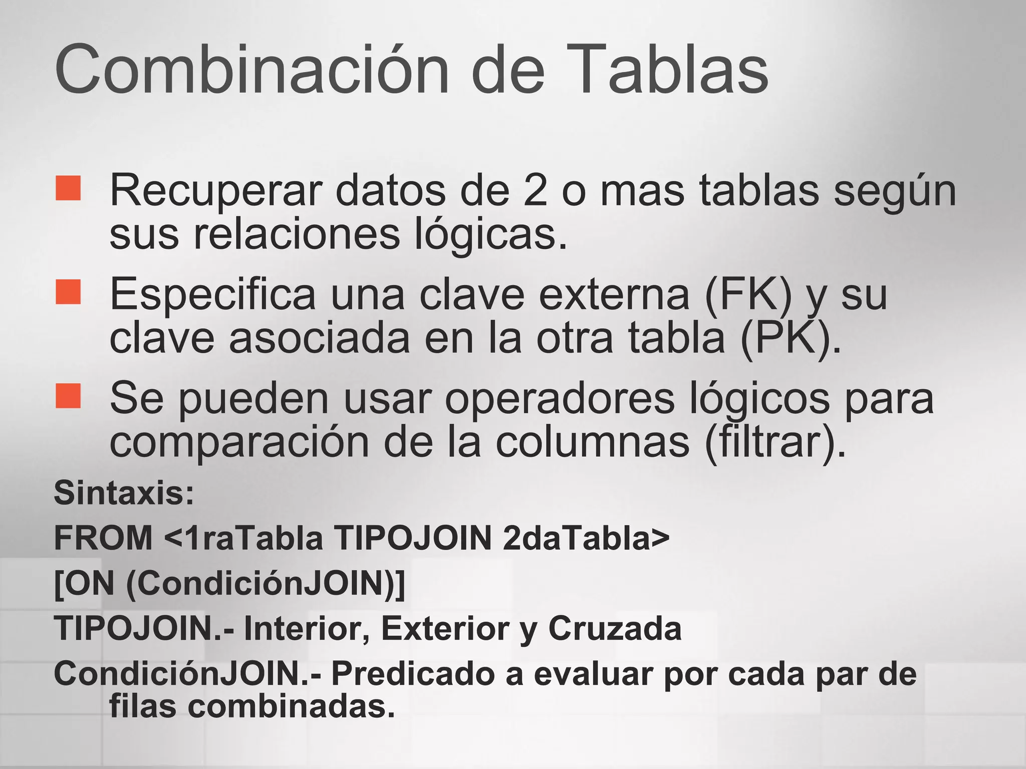 Combinación de Tablas Recuperar datos de 2 o mas tablas según sus relaciones lógicas. Especifica una clave externa (FK) y su clave asociada en la otra tabla (PK). Se pueden usar operadores lógicos para comparación de la columnas (filtrar). Sintaxis: FROM <1raTabla TIPOJOIN 2daTabla> [ON (CondiciónJOIN)] TIPOJOIN.- Interior, Exterior y Cruzada CondiciónJOIN.- Predicado a evaluar por cada par de filas combinadas. 
