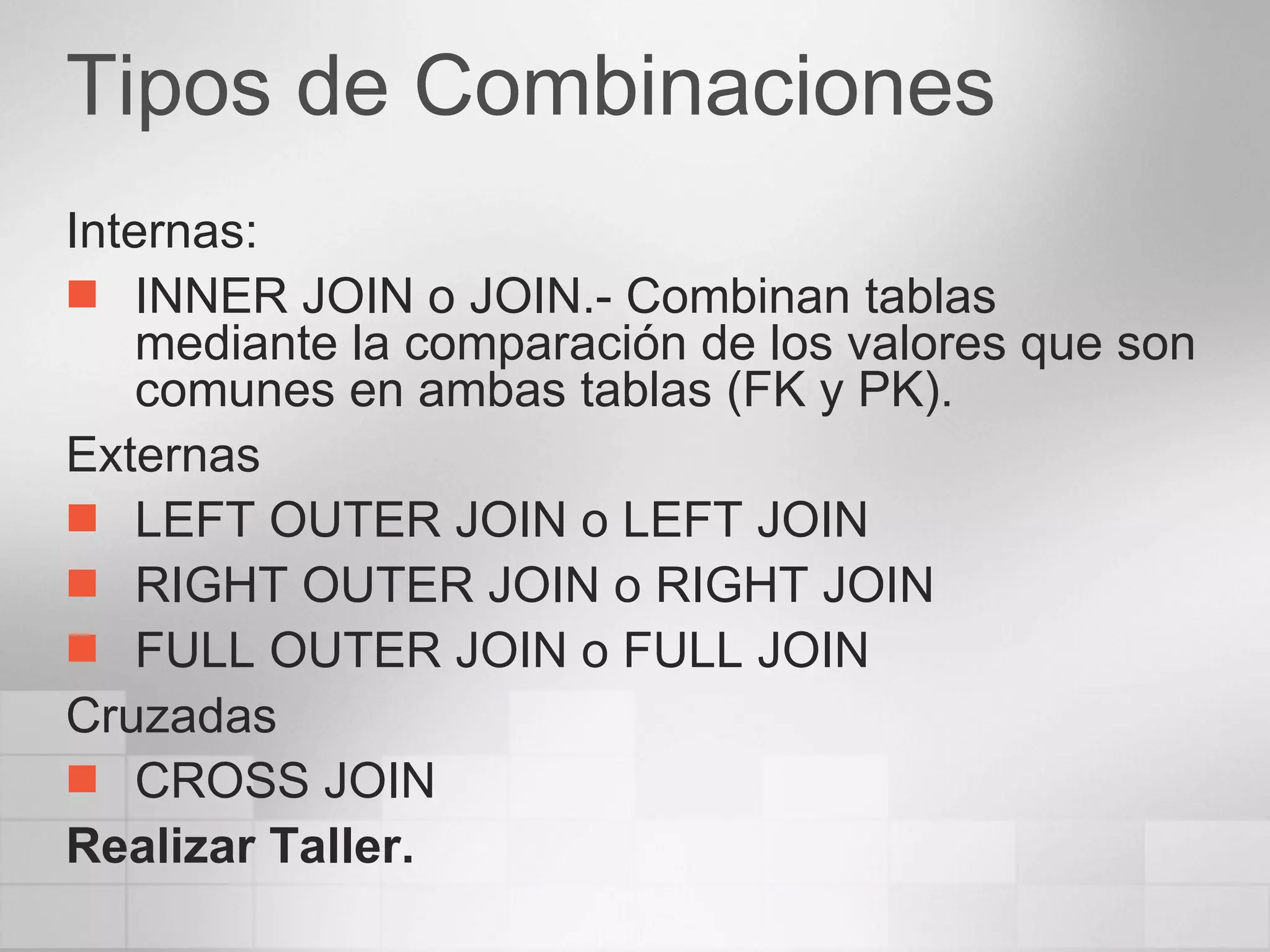Tipos de Combinaciones Internas: INNER JOIN o JOIN.- Combinan tablas mediante la comparación de los valores que son comunes en ambas tablas (FK y PK). Externas LEFT OUTER JOIN o LEFT JOIN RIGHT OUTER JOIN o RIGHT JOIN FULL OUTER JOIN o FULL JOIN Cruzadas CROSS JOIN Realizar Taller. 