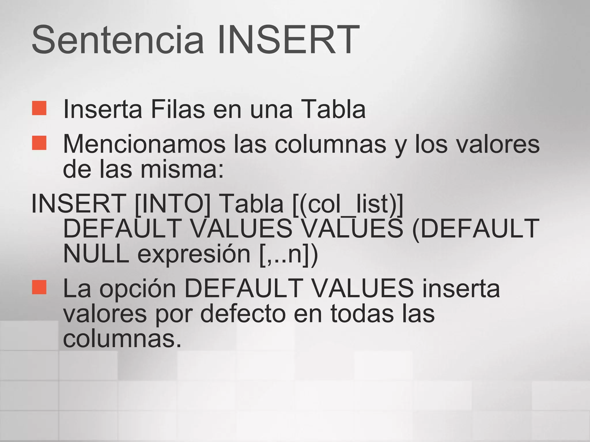 Sentencia INSERT Inserta Filas en una Tabla Mencionamos las columnas y los valores de las misma: INSERT [INTO] Tabla [(col_list)] DEFAULT VALUES VALUES (DEFAULT NULL expresión [,..n]) La opción DEFAULT VALUES inserta valores por defecto en todas las columnas. 