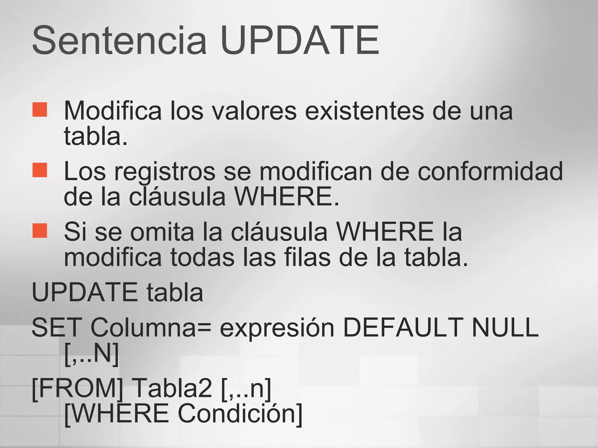 Sentencia UPDATE Modifica los valores existentes de una tabla. Los registros se modifican de conformidad de la cláusula WHERE. Si se omita la cláusula WHERE la modifica todas las filas de la tabla. UPDATE tabla SET Columna= expresión DEFAULT NULL [,..N] [FROM] Tabla2 [,..n] [WHERE Condición] 
