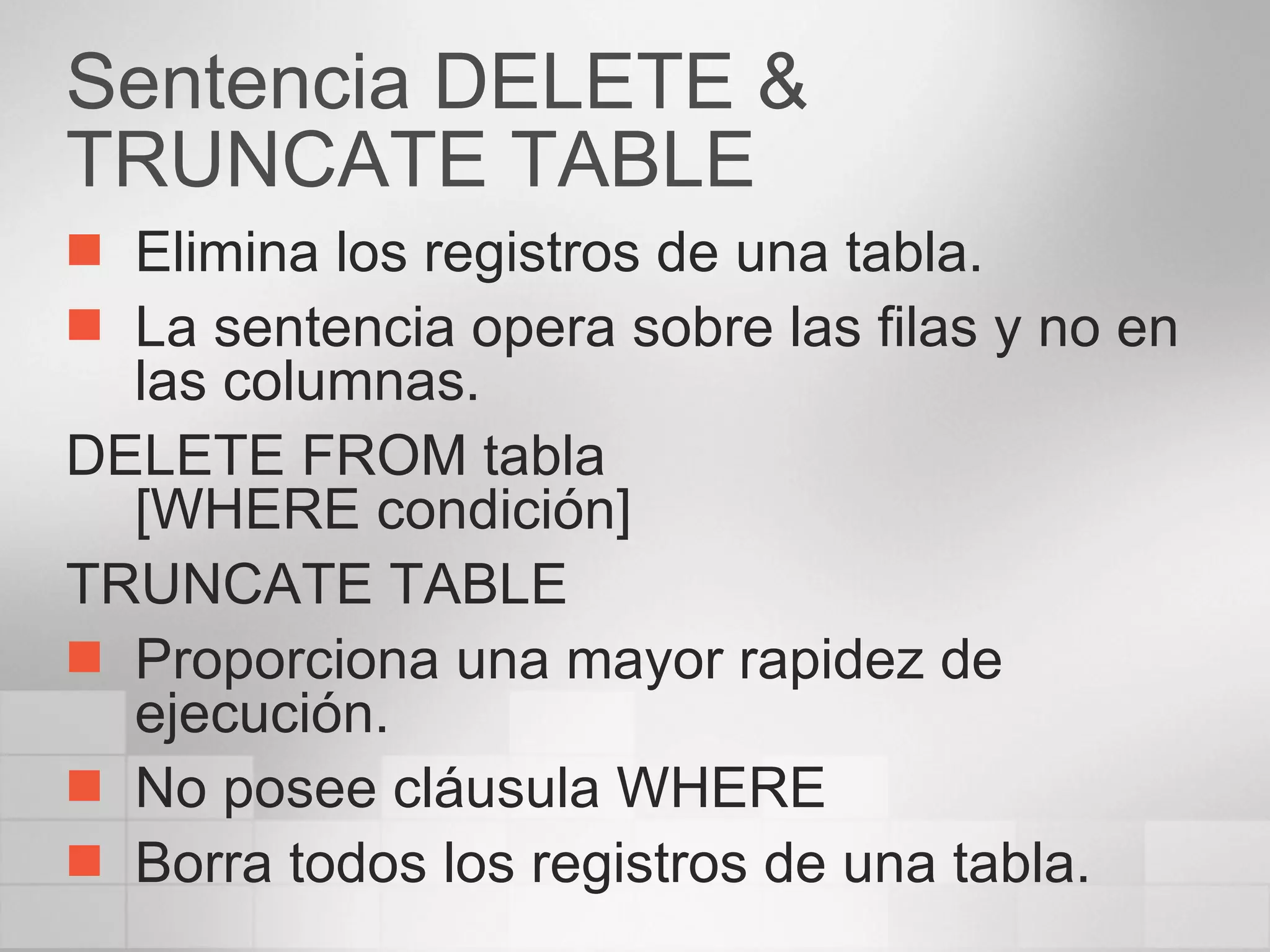 Sentencia DELETE & TRUNCATE TABLE Elimina los registros de una tabla. La sentencia opera sobre las filas y no en las columnas. DELETE FROM tabla [WHERE condición] TRUNCATE TABLE Proporciona una mayor rapidez de ejecución. No posee cláusula WHERE Borra todos los registros de una tabla. 