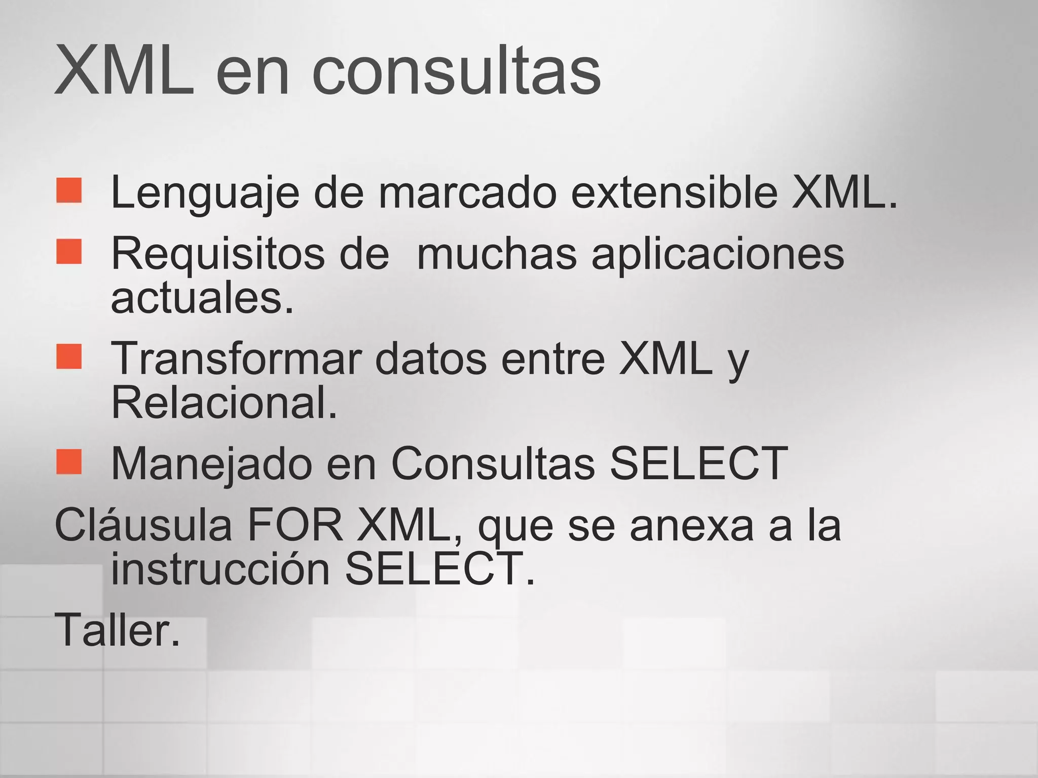 XML en consultas Lenguaje de marcado extensible XML. Requisitos de  muchas aplicaciones actuales. Transformar datos entre XML y Relacional. Manejado en Consultas SELECT Cláusula FOR XML, que se anexa a la instrucción SELECT. Taller. 