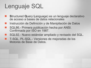 Lenguaje SQL S tructured  Q uery  L anguage) es un lenguaje declarativo de acceso a bases de datos relacionales  Instrucción de Definición y de Manipilación de Datos SQL86.- Primera publicación hecha por ANSI. Confirmada por ISO en 1987.  SQL92.- Nuevo estándar ampliado y revisado del SQL. T-SQL, PL-SQL.- Versiones de mejoradas de los Motores de Base de Datos. 
