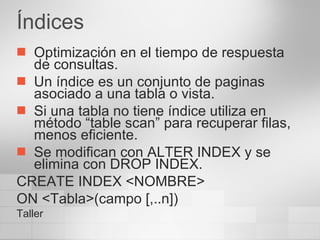 Índices Optimización en el tiempo de respuesta de consultas. Un índice es un conjunto de paginas asociado a una tabla o vista. Si una tabla no tiene índice utiliza en método “table scan” para recuperar filas, menos eficiente. Se modifican con ALTER INDEX y se elimina con DROP INDEX. CREATE INDEX <NOMBRE> ON <Tabla>(campo [,..n]) Taller 