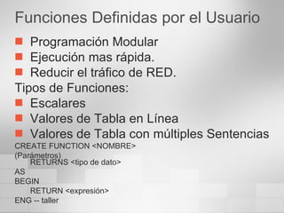 Funciones Definidas por el Usuario Programación Modular Ejecución mas rápida. Reducir el tráfico de RED. Tipos de Funciones: Escalares Valores de Tabla en Línea Valores de Tabla con múltiples Sentencias CREATE FUNCTION <NOMBRE> (Parámetros) RETURNS <tipo de dato> AS BEGIN RETURN <expresión> ENG -- taller 