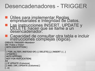 Desencadenadores - TRIGGER Útiles para implementar Reglas empresariales e Integridad de Datos. Las instrucciones INSERT, UPDATE y DELETE hacen que se llame a un desencadenador. Capacidad de consultar otra tabla e incluir instrucciones complejas (lógica). CREATE TRIGGER <Nombre> ON <Tabla o Vista> [ WITH ENCRYPTION ] { { { FOR | ALTER | INSTEAD OF} { [ DELETE] [,] [ INSERT ) [ , ] [ UPDATE] } [ WITH APPEND] [ NOT FOR REPLICATION] AS [ { IF UPDATE (Columna) [ { AND | OR } UPDATE (Columna) ] [ ..n] 