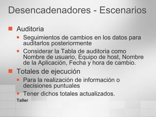 Desencadenadores - Escenarios Auditoria Seguimientos de cambios en los datos para auditarlos posteriormente Considerar la Tabla de auditoria como Nombre de usuario, Equipo de host, Nombre de la Aplicación, Fecha y hora de cambio. Totales de ejecución Para la realización de información o decisiones puntuales Tener dichos totales actualizados. Taller 