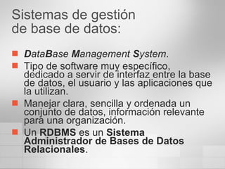 Sistemas de gestión  de base de datos: D ata B ase  M anagement  S ystem . Tipo de software muy específico, dedicado a servir de interfaz entre la base de datos, el usuario y las aplicaciones que la utilizan. Manejar clara, sencilla y ordenada un conjunto de datos, información relevante para una organización.  Un  RDBMS  es un  Sistema Administrador de Bases de Datos Relacionales .  
