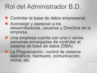 Rol del Administrador B.D. Controlar la base de datos empresarial,  Aconsejar y asesorar a los desarrolladores, usuarios y Directiva de la empresa. Una empresa cuenta con una o varias personas encargadas de controlar el sistema de base de datos (DBA) La Programación, control de sistema operativos, hardware, comunicación, redes, etc. 