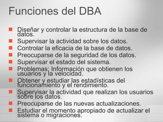 Funciones del DBA Diseñar y controlar la estructura de la base de datos. Supervisar la actividad sobre los datos. Controlar la eficacia de la base de datos. Preocuparse de la seguridad de los datos. Supervisar el estado del sistema. Problemas: Información que obtienen los usuarios y la velocidad.  Obtener y estudiar las estadísticas del funcionamiento y el rendimiento. Supervisar la actividad que realizan los usuarios sobre los datos. Preocuparse de las nuevas actualizaciones.  Estudiar el momento apropiado de actualizar el sistema o migraciones. 