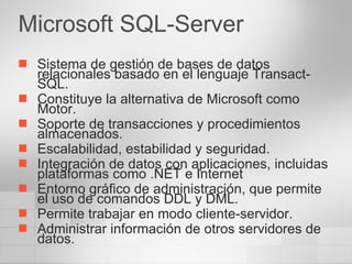 Microsoft SQL-Server Sistema de gestión de bases de datos relacionales basado en el lenguaje Transact-SQL. Constituye la alternativa de Microsoft como Motor. Soporte de transacciones y procedimientos almacenados.  Escalabilidad, estabilidad y seguridad.  Integración de datos con aplicaciones, incluidas plataformas como .NET e Internet Entorno gráfico de administración, que permite el uso de comandos DDL y DML.  Permite trabajar en modo cliente-servidor.  Administrar información de otros servidores de datos.  
