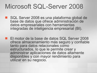 SQL Server 2008 es una plataforma global de base de datos que ofrece administración de datos empresariales con herramientas integradas de inteligencia empresarial (BI).  El motor de la base de datos SQL Server 2008 ofrece almacenamiento más seguro y confiable tanto para datos relacionales como estructurados, lo que le permite crear y administrar aplicaciones de datos altamente disponibles y con mayor rendimiento para utilizar en su negocio. Microsoft SQL-Server 2008 