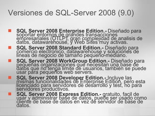Versiones de SQL-Server 2008 (9.0) SQL Server 2008 Enterprise Edition.-   Diseñado para soportar entornos de grandes transacciones empresariales (OTLP), gran complejidad de analisis de datos, datawarehouse, y Web Sites muy activas.  SQL Server 2008 Standard Edition.-  Diseñado para comercio electronico, datawarehouse y soluciones de lineas de negocio de tamaño pequeño-mediano.  SQL Server 2008 WorkGroup Edition.-  Diseñado para pequeñas organizaciones que necesitan una base de datos que no tenga limite de usuarios, también se puede usar para pequeños web servers.  SQL Server 2008 Developer Edition.-  Incluye las mismas funcionalidades de Enterprise Edition, pero esta licenciado para servidores de desarrollo y test, no para servidores productivos.  SQL Server 2008 Express Edition.-  gratuito, facil de usar y administrar base de datos, puede ser usado como cliente de base de datos en vez de servidor de base de datos.   