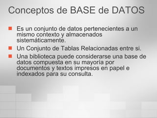 Conceptos de BASE de DATOS Es un conjunto de datos pertenecientes a un mismo contexto y almacenados sistemáticamente. Un Conjunto de Tablas Relacionadas entre si. Una biblioteca puede considerarse una base de datos compuesta en su mayoría por documentos y textos impresos en papel e indexados para su consulta.  