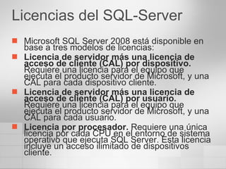 Licencias del SQL-Server Microsoft SQL Server 2008 está disponible en base a tres modelos de licencias: Licencia de servidor más una licencia de acceso de cliente (CAL) por dispositivo.  Requiere una licencia para el equipo que ejecuta el producto servidor de Microsoft, y una CAL para cada dispositivo cliente. Licencia de servidor más una licencia de acceso de cliente (CAL) por usuario.  Requiere una licencia para el equipo que ejecuta el producto servidor de Microsoft, y una CAL para cada usuario. Licencia por procesador.  Requiere una única licencia por cada CPU en el entorno de sistema operativo que ejecuta SQL Server. Esta licencia incluye un acceso ilimitado de dispositivos cliente. 