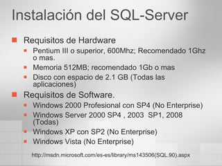 Instalación del SQL-Server Requisitos de Hardware Pentium III o superior, 600Mhz; Recomendado 1Ghz o mas. Memoria 512MB; recomendado 1Gb o mas Disco con espacio de 2.1 GB (Todas las aplicaciones) Requisitos de Software. Windows 2000 Profesional con SP4 (No Enterprise) Windows Server 2000 SP4 , 2003  SP1, 2008 (Todas) Windows XP con SP2 (No Enterprise) Windows Vista (No Enterprise) http://msdn.microsoft.com/es-es/library/ms143506(SQL.90).aspx 