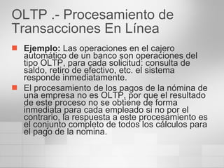 OLTP .- Procesamiento de Transacciones En Línea  Ejemplo:  Las operaciones en el cajero automático de un banco son operaciones del tipo OLTP, para cada solicitud: consulta de saldo, retiro de efectivo, etc. el sistema responde inmediatamente. El procesamiento de los pagos de la nómina de una empresa no es OLTP, por que el resultado de este proceso no se obtiene de forma inmediata para cada empleado si no por el contrario, la respuesta a este procesamiento es el conjunto completo de todos los cálculos para el pago de la nomina. 