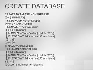 CREATE DATABASE CREATE DATABASE NOMBREBASE [ON { [PRIMARY] [, FILEGROUP NombreGrupo] (NAME = ArchivoLogico, FILENAME = ‘ArchivoFisico’ [, SIZE=Tamaño] [, MAXSIZE={TamañoMax  | UNLIMITED }] [, FILEGROWTH=IncrementoCrecimiento] )} [,..n] ] [LOG ON { ( NAME=ArchivoLogico FILENAME=ArchivoFisico [, SIZE=Tamaño] [, MAXSIZE={TamañoMax  | UNLIMITED }] [, FILEGROWTH=IncrementoCrecimiento] )} [,..n] ] [COLLATE NombreIntercalación] 