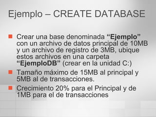 Ejemplo – CREATE DATABASE Crear una base denominada  “Ejemplo”  con un archivo de datos principal de 10MB y un archivo de registro de 3MB, ubique estos archivos en una carpeta  “EjemploDB”  (crear en la unidad C:) Tamaño máximo de 15MB al principal y 5MB al de transacciones. Crecimiento 20% para el Principal y de 1MB para el de transacciones 