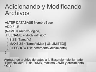 Adicionando y Modificando Archivos ALTER DATABASE NombreBase ADD FILE (NAME = ArchivoLogico, FILENAME = ‘ArchivoFisico’ [, SIZE=Tamaño] [, MAXSIZE={TamañoMax  | UNLIMITED }] [, FILEGROWTH=IncrementoCrecimiento] ) Agregar un archivo de datos a la Base ejemplo llamado “EjemploData01” de 20MB, máximo 25MB y crecimiento 1MB 